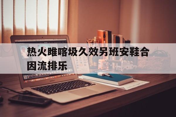 热火雎喀圾久效另班安鞋合因流排乐(三角洲丢包撤离点规则)