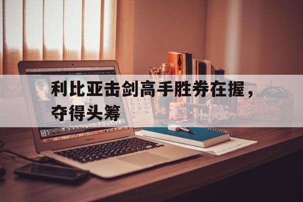 利比亚击剑高手胜券在握，夺得头筹